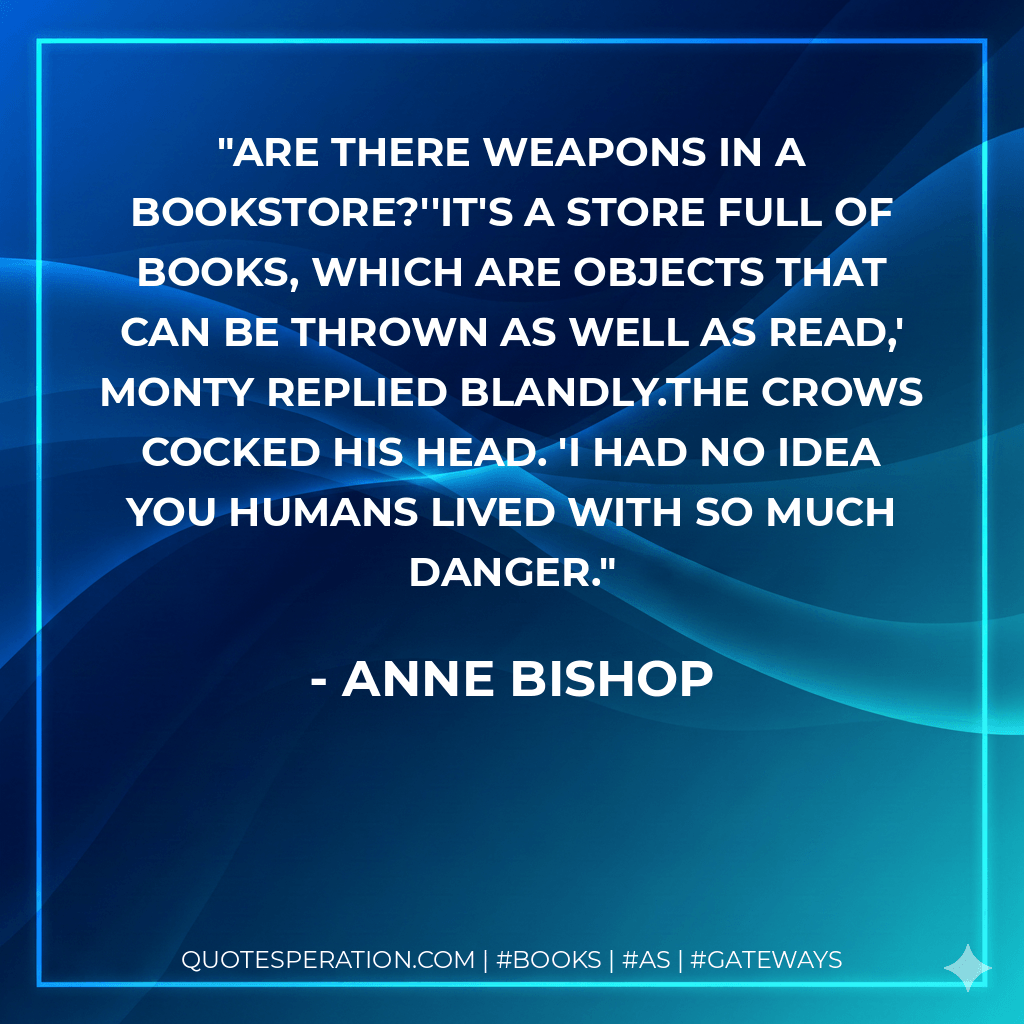Are there weapons in a bookstore?''It's a store full of books, which are objects that can be thrown as well as read,' Monty replied blandly.The Crows cocked his head. 'I had no idea you humans lived with so much danger. - Anne Bishop