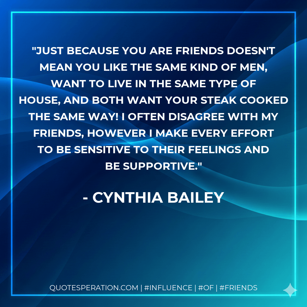 Just because you are friends doesn't mean you like the same kind of men, want to live in the same type of house, and both want your steak cooked the same way! I often disagree with my friends, however I make every effort to be sensitive to their feelings and be supportive. - Cynthia Bailey