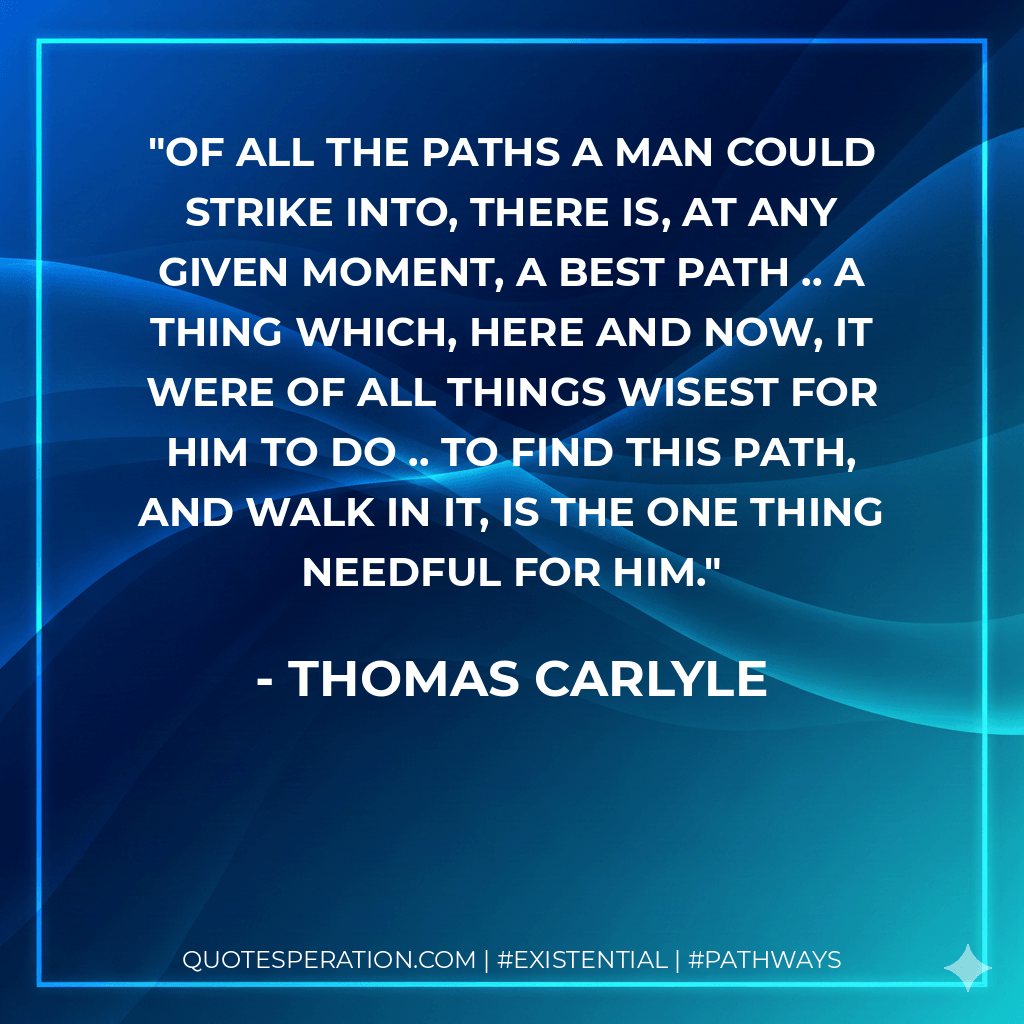 Of all the paths a man could strike into, there is, at any given moment, a best path .. A thing which, here and now, it were of all things wisest for him to do .. To find this path, and walk in it, is the one thing needful for him. - Thomas Carlyle