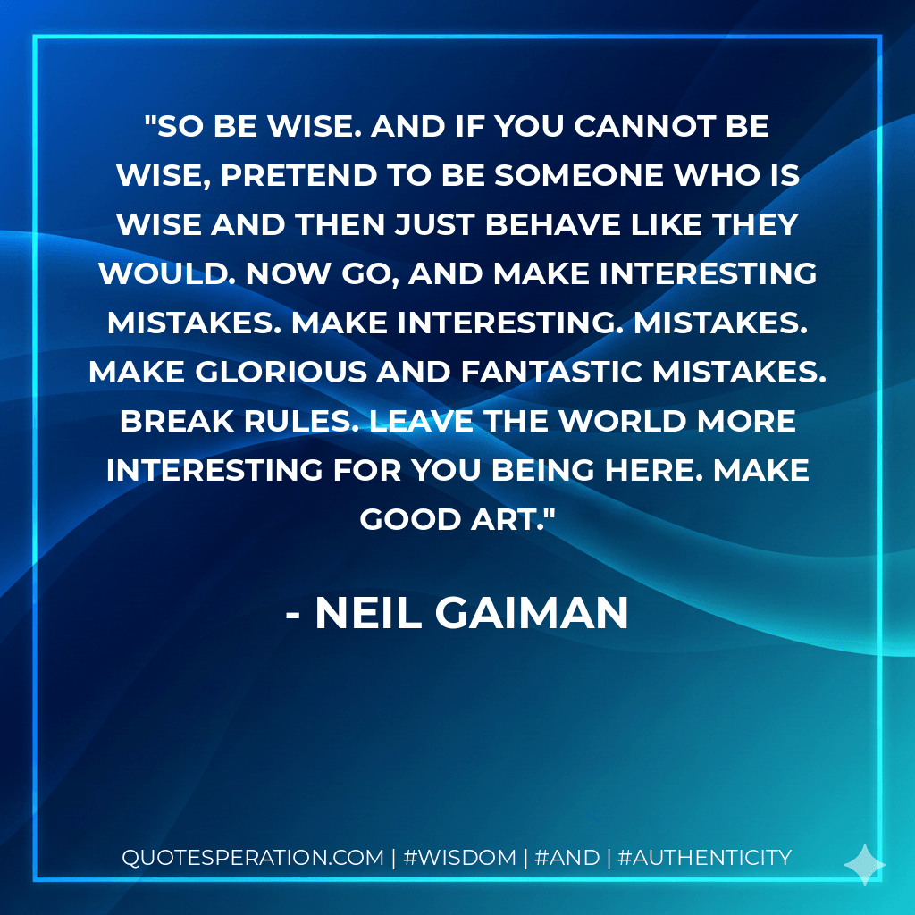 So be wise. And if you cannot be wise, pretend to be someone who is wise and then just behave like they would. Now go, and make interesting mistakes. Make Interesting. Mistakes. Make glorious and fantastic mistakes. Break rules. Leave the world more interesting for you being here. Make good art. - Neil Gaiman