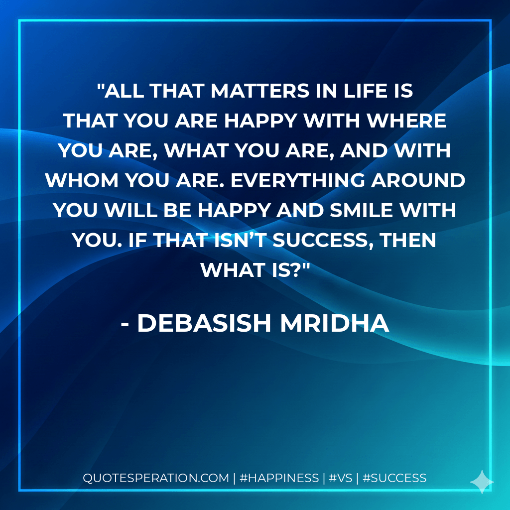 All that matters in life is that you are happy with where you are, what you are, and with whom you are. Everything around you will be happy and smile with you. If that isn’t success, then what is? - Debasish Mridha