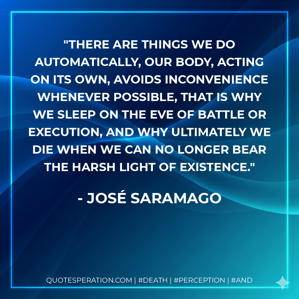 There are things we do automatically, our body, acting on its own, avoids inconvenience whenever possible, that is why we sleep on the eve of battle or execution, and why ultimately we die when we can no longer bear the harsh light of existence. - José Saramago