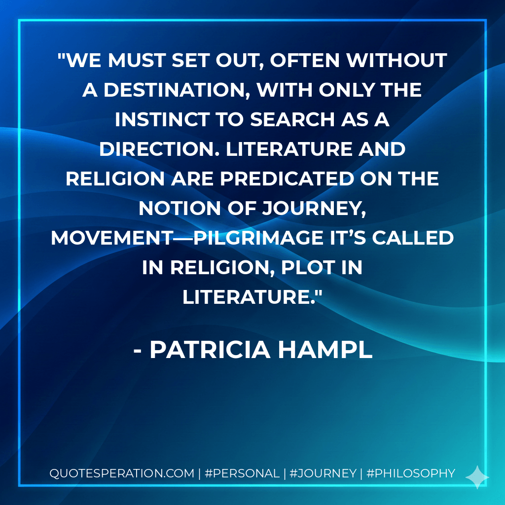 We must set out, often without a destination, with only the instinct to search as a direction. Literature and religion are predicated on the notion of journey, movement—pilgrimage it’s called in religion, plot in literature. - Patricia Hampl