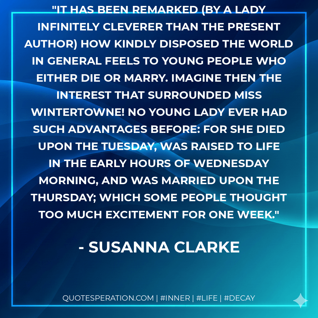 It has been remarked (by a lady infinitely cleverer than the present author) how kindly disposed the world in general feels to young people who either die or marry. Imagine then the interest that surrounded Miss Wintertowne! No young lady ever had such advantages before: for she died upon the Tuesday, was raised to life in the early hours of Wednesday morning, and was married upon the Thursday; which some people thought too much excitement for one week. - Susanna Clarke