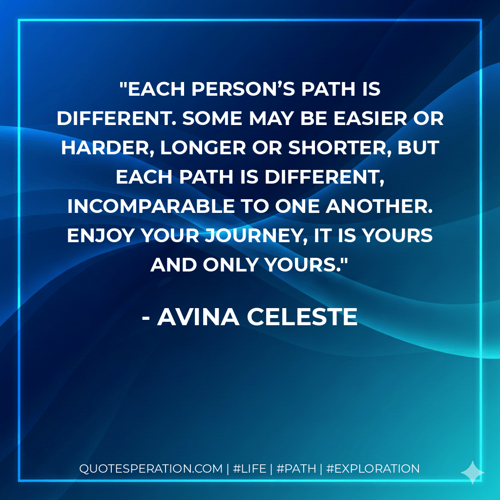 Each person’s path is different. Some may be easier or harder, longer or shorter, but each path is different, incomparable to one another. Enjoy your journey, it is yours and only yours. - Avina Celeste