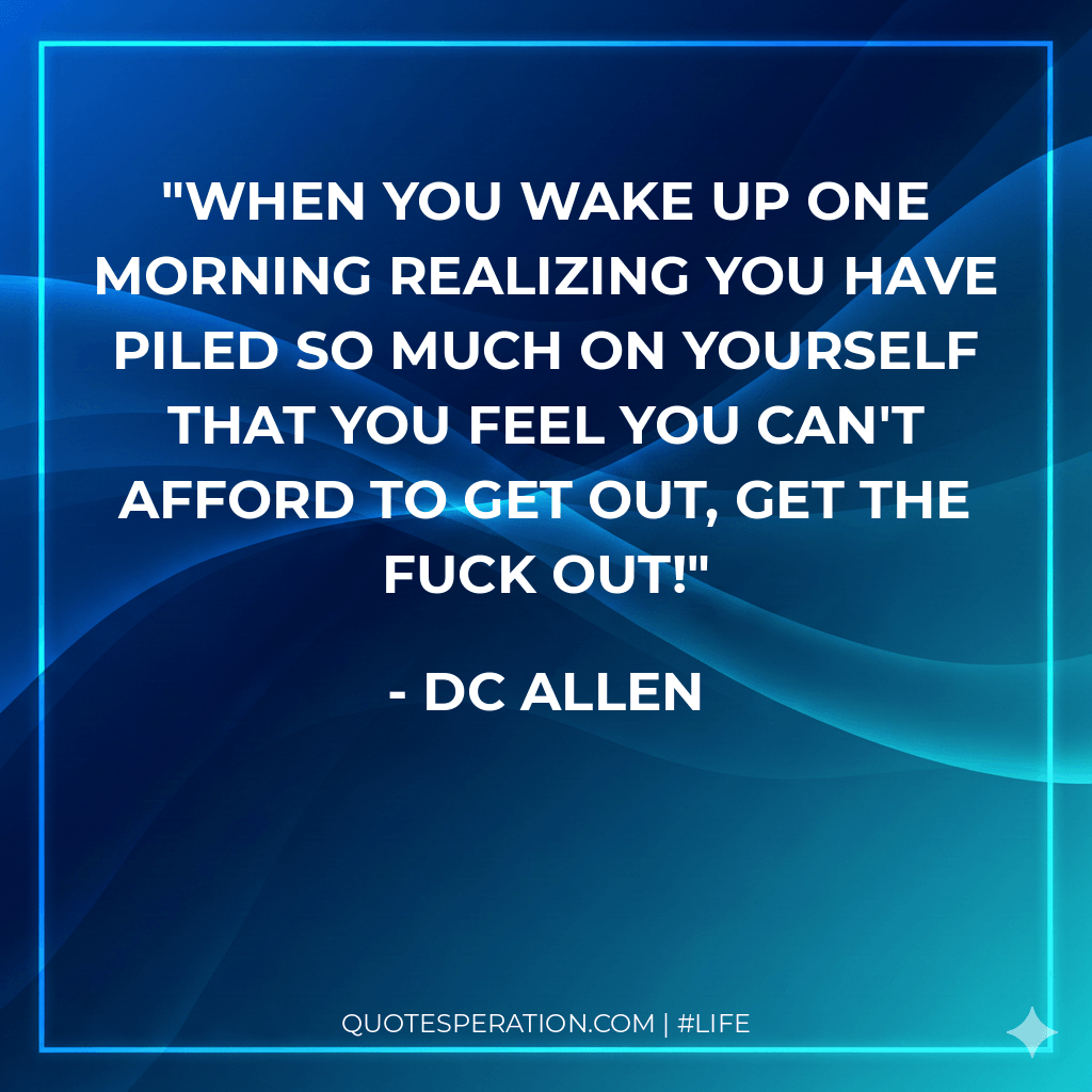 When you wake up one morning realizing you have piled so much on yourself that you feel you can't afford to get out, GET THE FUCK OUT!