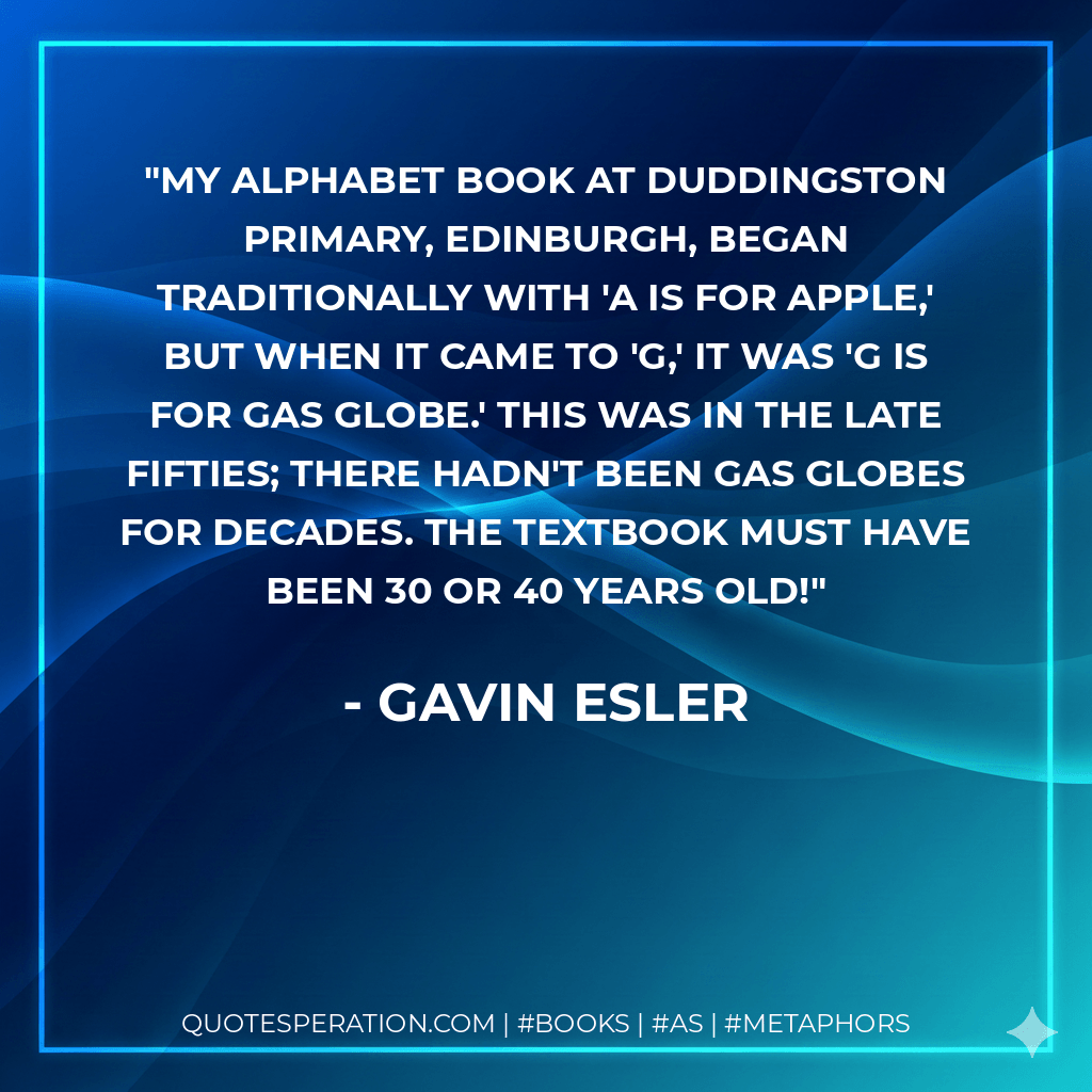 My alphabet book at Duddingston Primary, Edinburgh, began traditionally with 'a is for apple,' but when it came to 'g,' it was 'g is for gas globe.' This was in the late Fifties; there hadn't been gas globes for decades. The textbook must have been 30 or 40 years old! - Gavin Esler