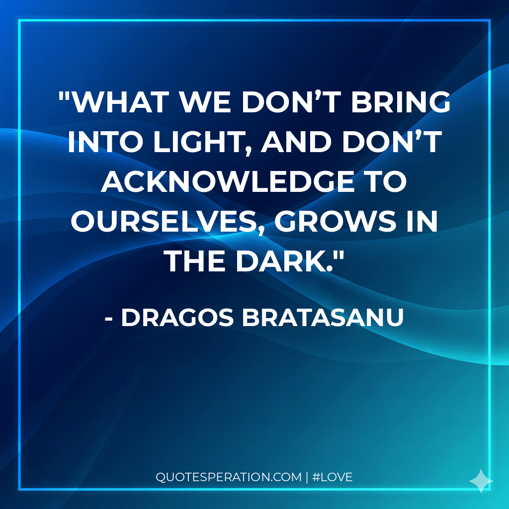 What we don’t bring into light, and don’t acknowledge to ourselves, grows in the dark.
