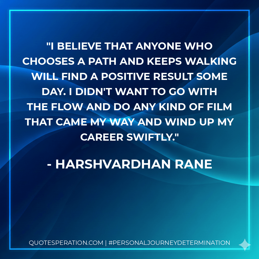 I believe that anyone who chooses a path and keeps walking will find a positive result some day. I didn't want to go with the flow and do any kind of film that came my way and wind up my career swiftly. - Harshvardhan Rane
