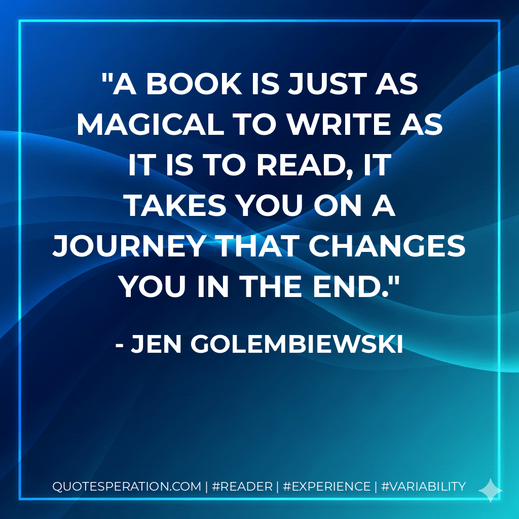 A book is just as magical to write as it is to read, it takes you on a journey that changes you in the end. - Jen Golembiewski