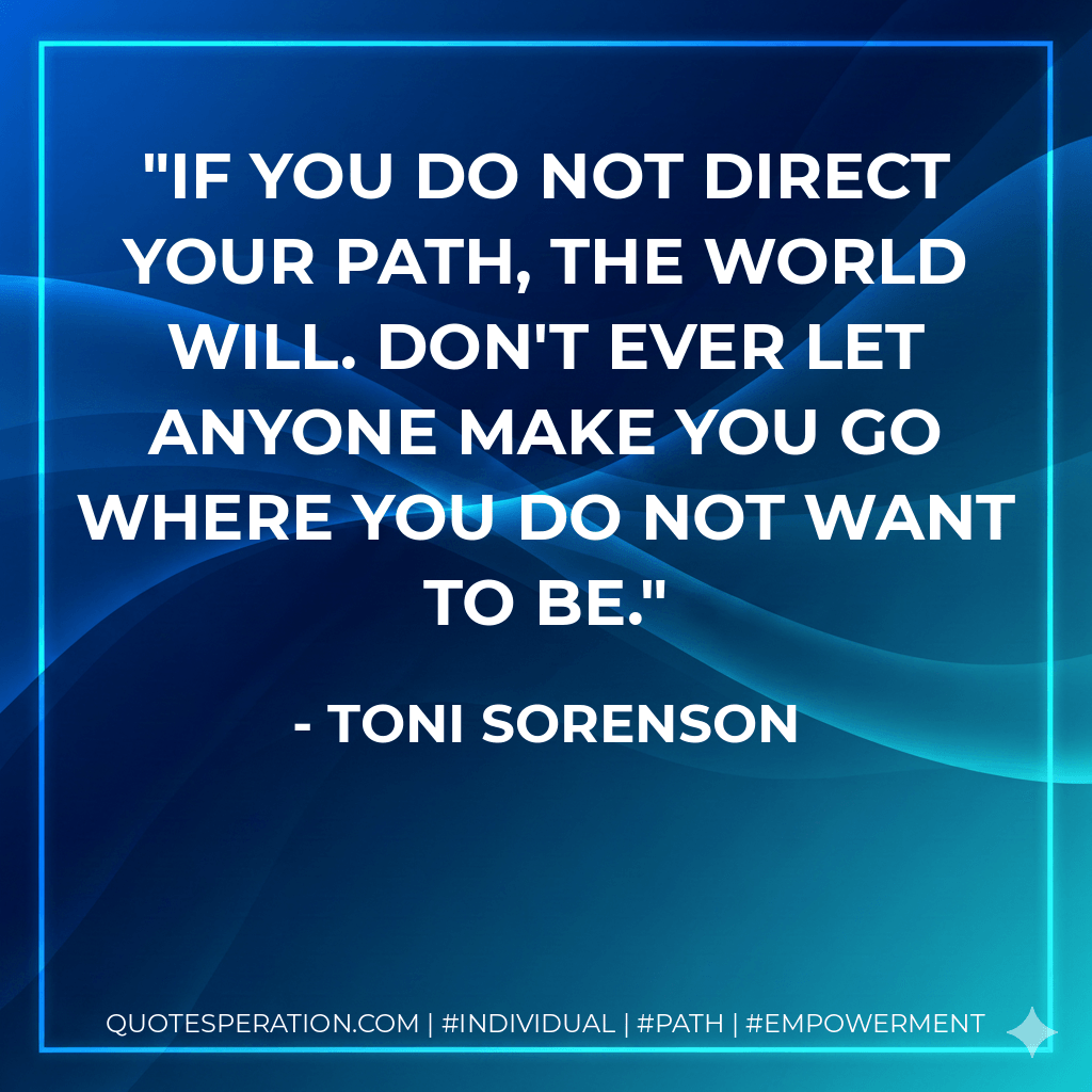 If you do not direct your path, the world will. Don't ever let anyone make you go where you do not want to be. - Toni Sorenson
