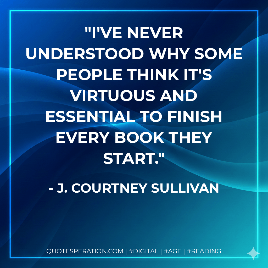 I've never understood why some people think it's virtuous and essential to finish every book they start. - J. Courtney Sullivan