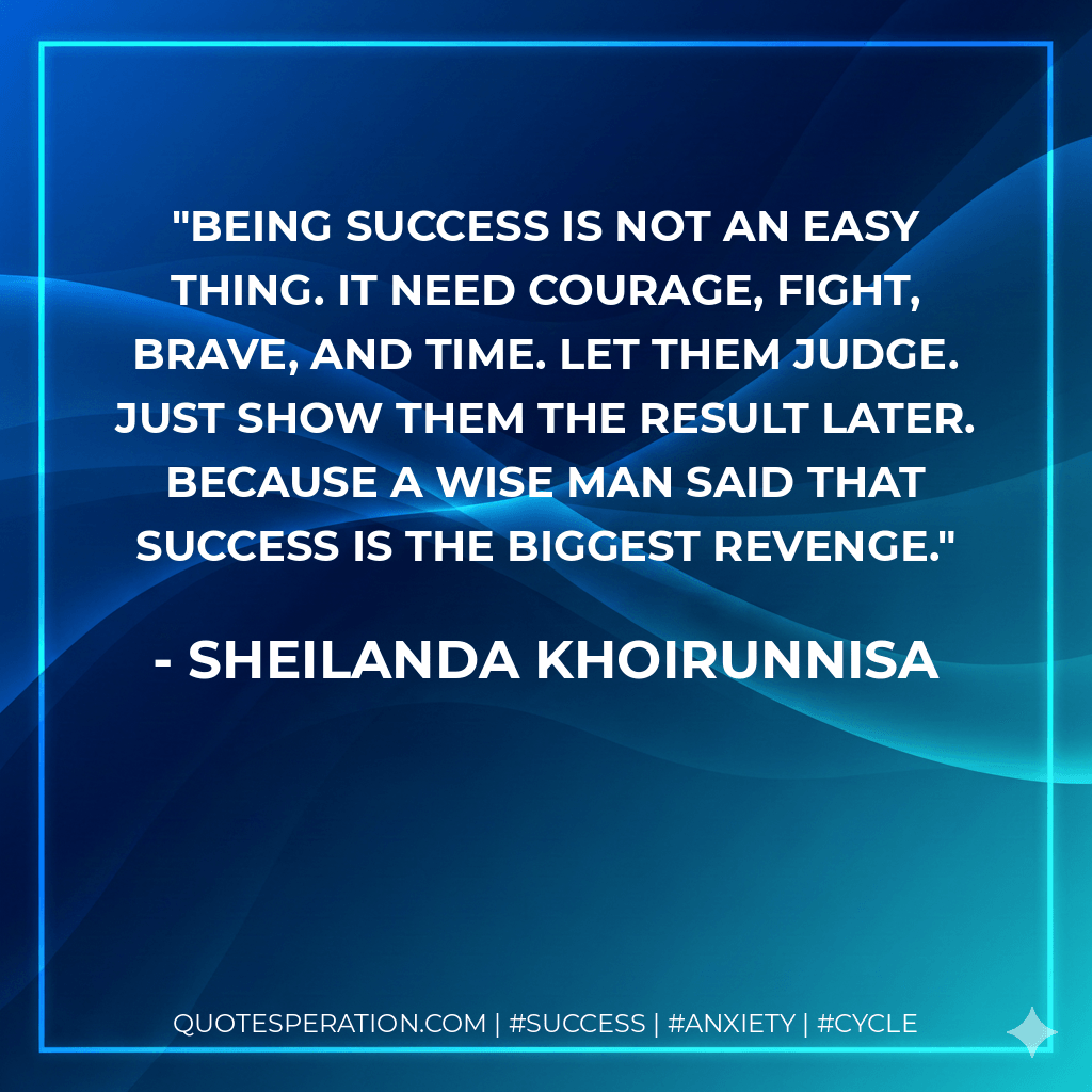 Being success is not an easy thing. It need courage, fight, brave, and time. Let them judge. Just show them the result later. Because a wise man said that success is the biggest revenge. - Sheilanda Khoirunnisa