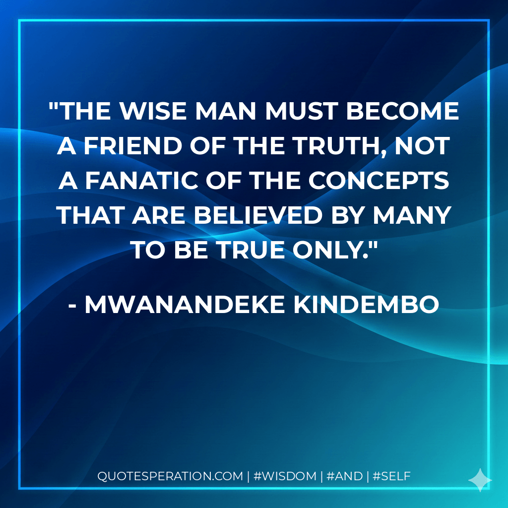 The wise man must become a friend of the truth, not a fanatic of the concepts that are believed by many to be true only. - Mwanandeke Kindembo
