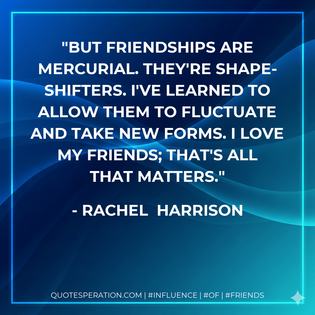 But friendships are mercurial. They're shape-shifters. I've learned to allow them to fluctuate and take new forms. I love my friends; that's all that matters. - Rachel Harrison