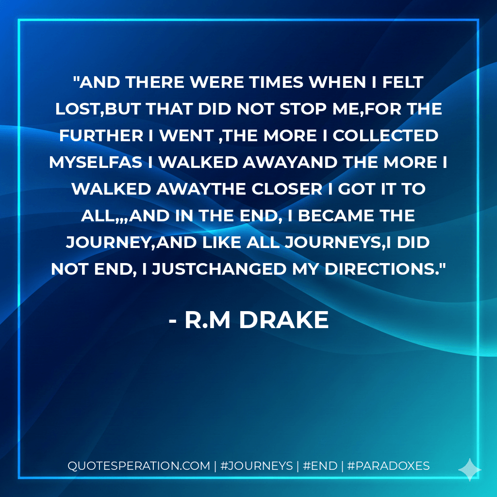 and there were times when i felt lost,but that did not stop me,for the further i went ,the more i collected myselfas i walked awayand the more i walked awaythe closer i got it to all,,,and in the end, i became the journey,and like all journeys,i did not end, i justchanged my directions. - r.m drake