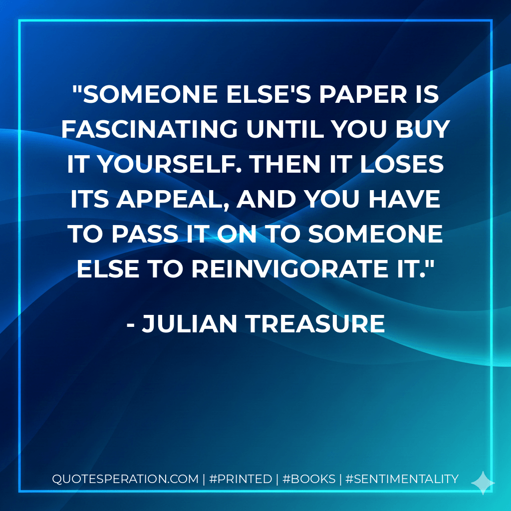 Someone else's paper is fascinating until you buy it yourself. Then it loses its appeal, and you have to pass it on to someone else to reinvigorate it. - Julian Treasure