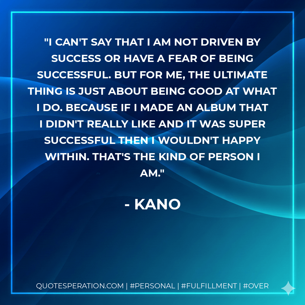 I can't say that I am not driven by success or have a fear of being successful. But for me, the ultimate thing is just about being good at what I do. Because if I made an album that I didn't really like and it was super successful then I wouldn't happy within. That's the kind of person I am. - Kano