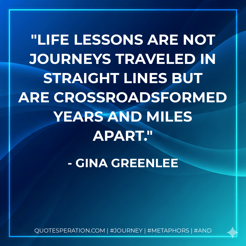 Life lessons are not journeys traveled in straight lines but are crossroadsformed years and miles apart. - Gina Greenlee