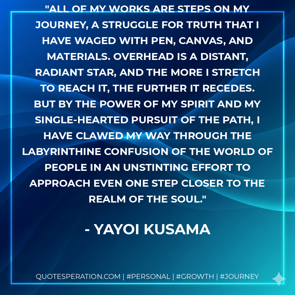 All of my works are steps on my journey, a struggle for truth that I have waged with pen, canvas, and materials. Overhead is a distant, radiant star, and the more I stretch to reach it, the further it recedes. But by the power of my spirit and my single-hearted pursuit of the path, I have clawed my way through the labyrinthine confusion of the world of people in an unstinting effort to approach even one step closer to the realm of the soul. - Yayoi Kusama