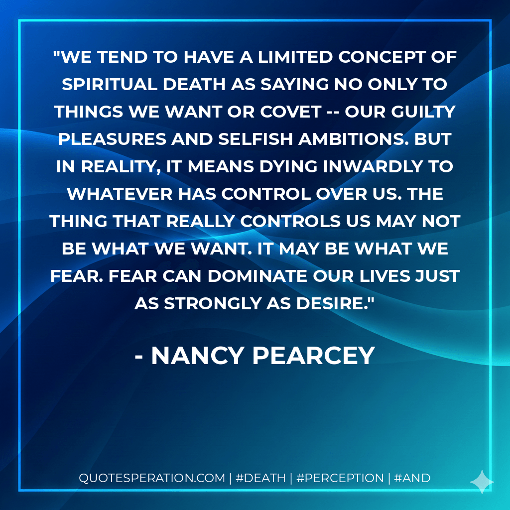 We tend to have a limited concept of spiritual death as saying no only to things we want or covet -- our guilty pleasures and selfish ambitions. But in reality, it means dying inwardly to whatever has control over us. The thing that really controls us may not be what we want. It may be what we fear. Fear can dominate our lives just as strongly as desire. - Nancy Pearcey