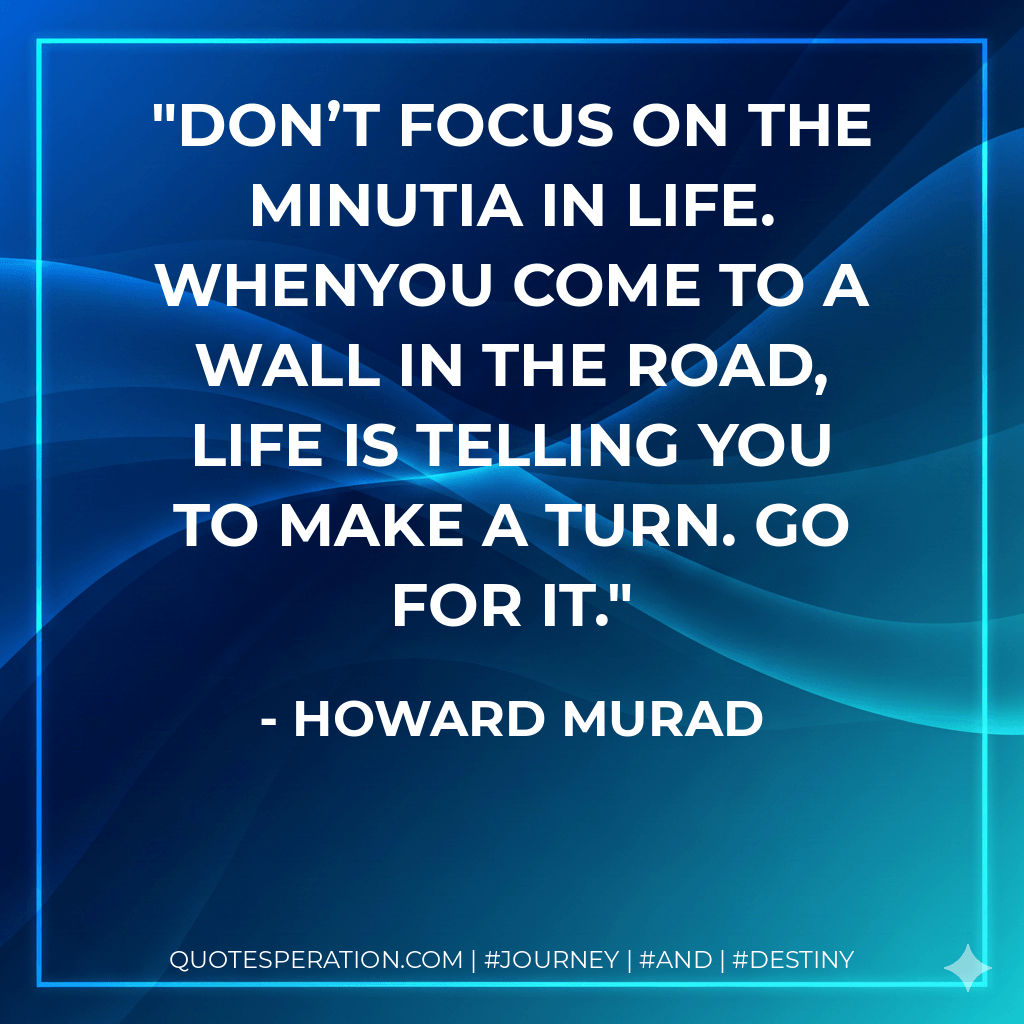 Don’t focus on the minutia in life. Whenyou come to a wall in the road, life is telling you to make a turn. Go for it. - Howard Murad