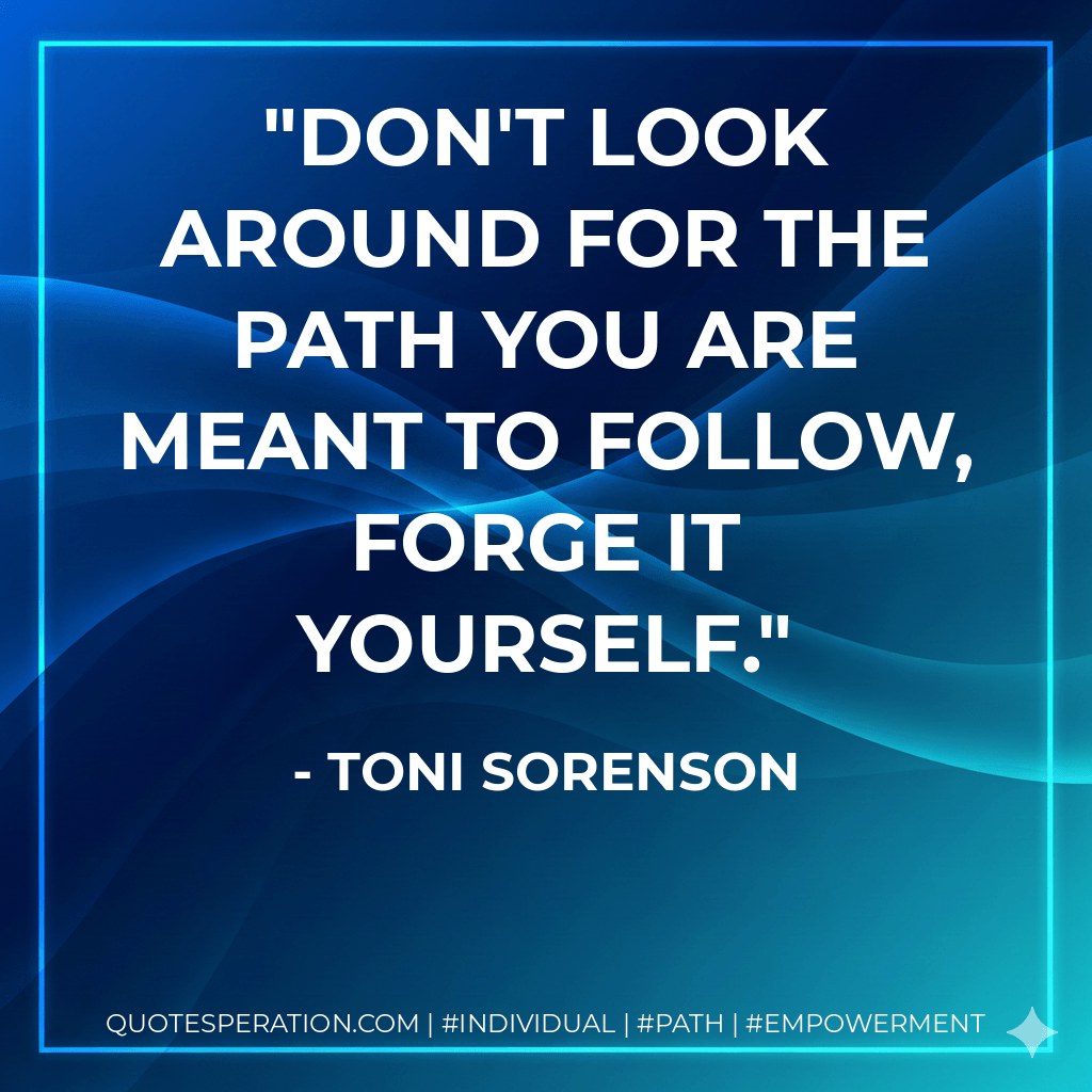 Don't look around for the path you are meant to follow, forge it yourself. - Toni Sorenson