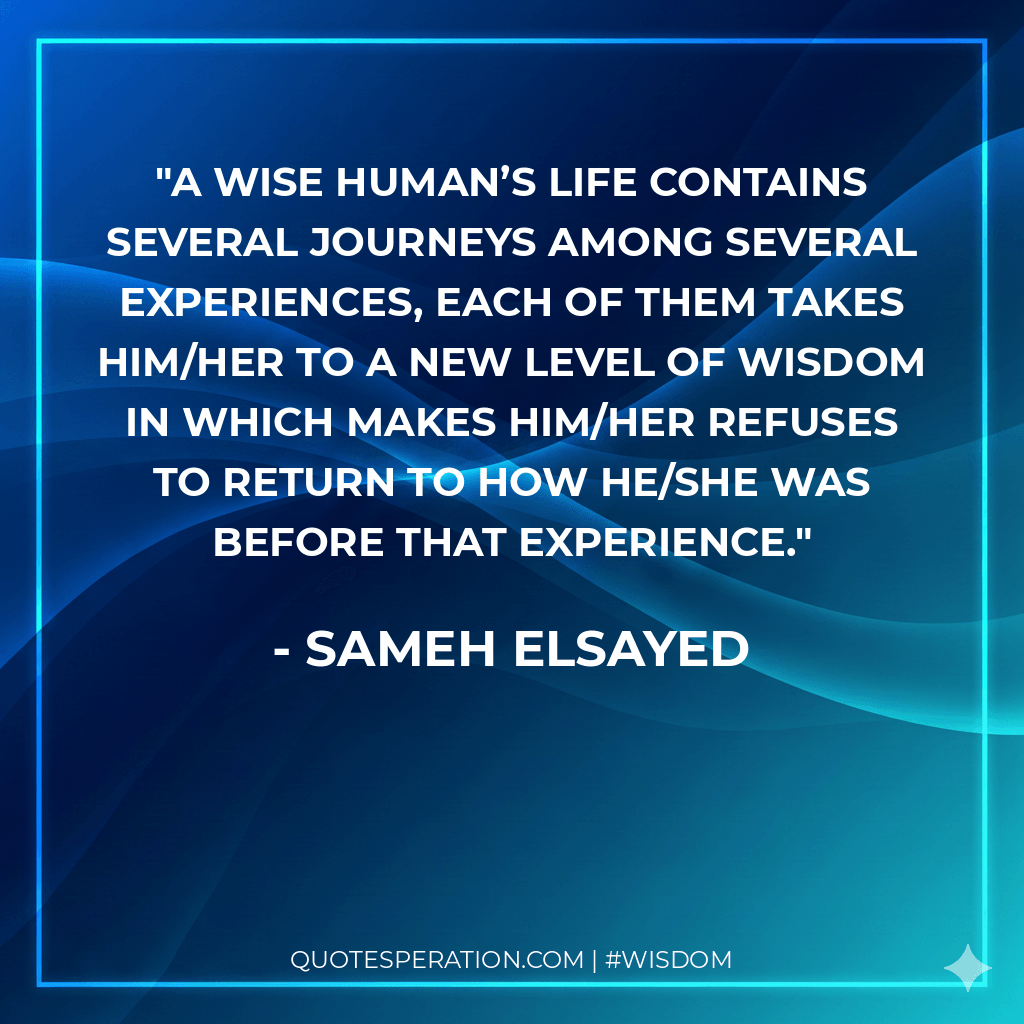 A wise human’s life contains several journeys among several experiences, each of them takes him/her to a new level of wisdom in which makes him/her refuses to return to how he/she was before that experience. - Sameh Elsayed