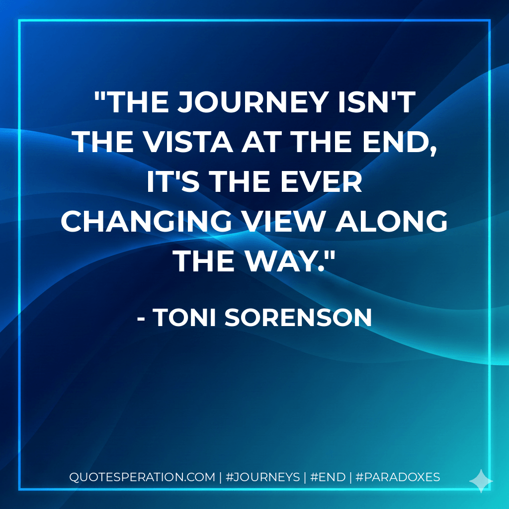 The journey isn't the vista at the end, it's the ever changing view along the way. - Toni Sorenson