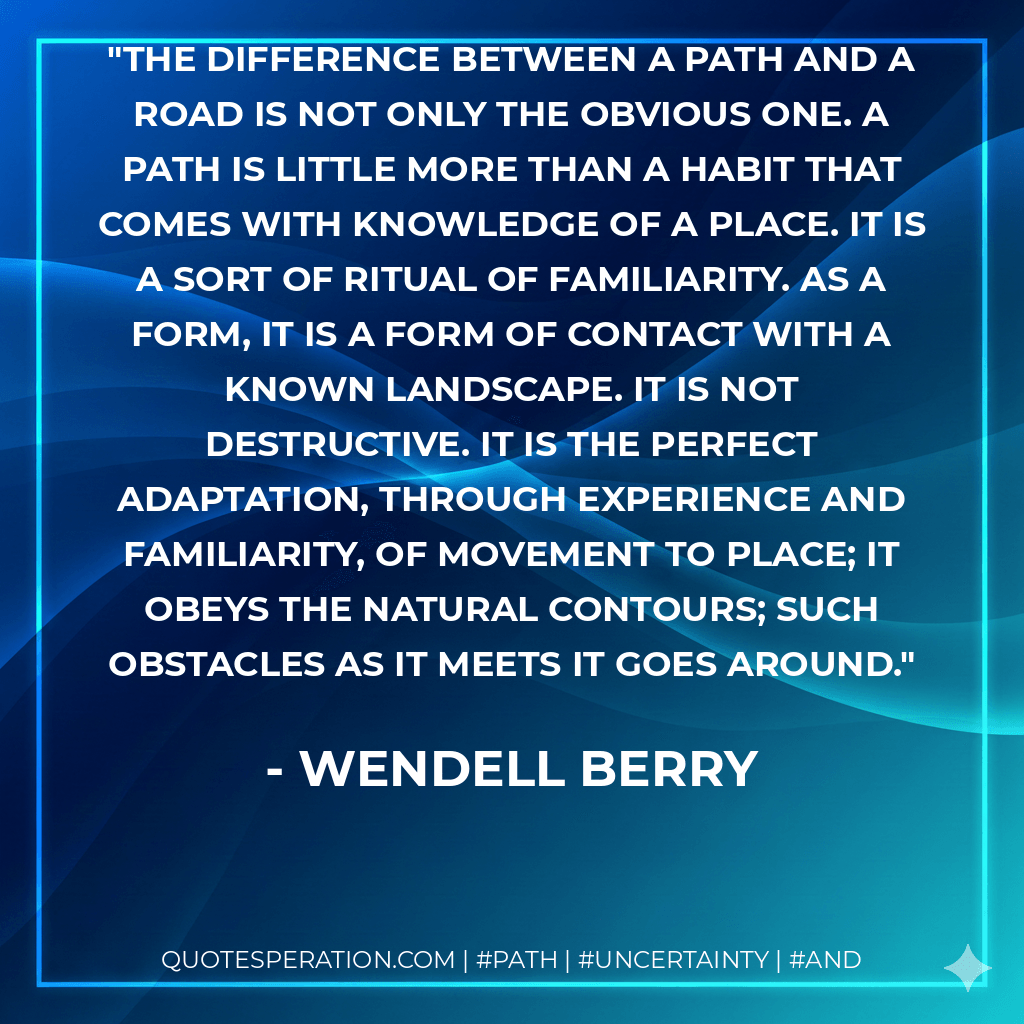 The difference between a path and a road is not only the obvious one. A path is little more than a habit that comes with knowledge of a place. It is a sort of ritual of familiarity. As a form, it is a form of contact with a known landscape. It is not destructive. It is the perfect adaptation, through experience and familiarity, of movement to place; it obeys the natural contours; such obstacles as it meets it goes around. - Wendell Berry