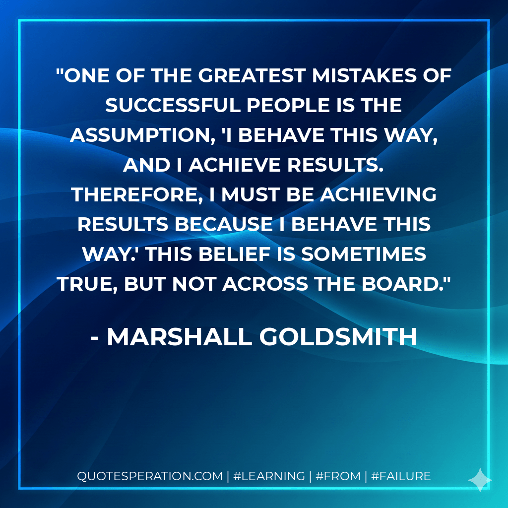 One of the greatest mistakes of successful people is the assumption, 'I behave this way, and I achieve results. Therefore, I must be achieving results because I behave this way.' This belief is sometimes true, but not across the board. - Marshall Goldsmith