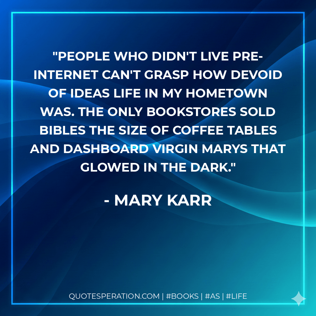 People who didn't live pre-Internet can't grasp how devoid of ideas life in my hometown was. The only bookstores sold Bibles the size of coffee tables and dashboard Virgin Marys that glowed in the dark. - Mary Karr