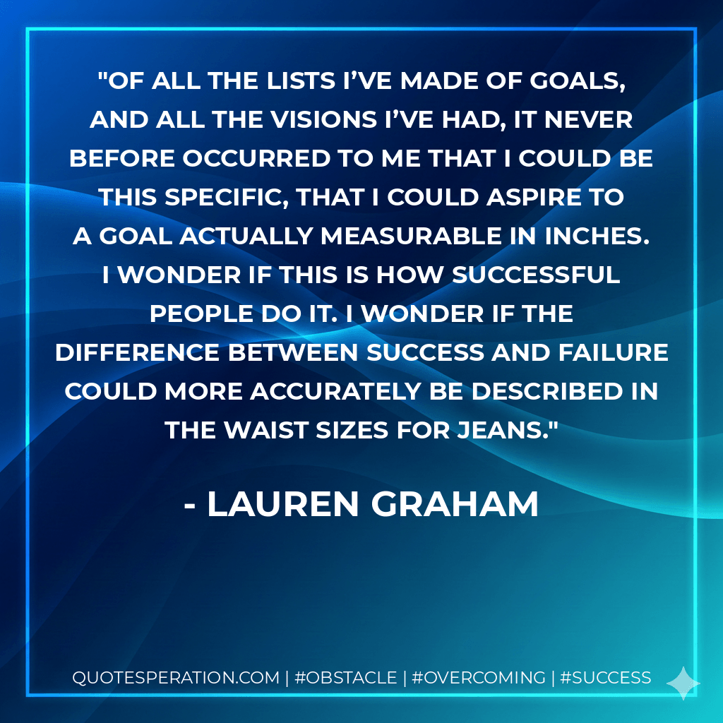 Of all the lists I’ve made of goals, and all the visions I’ve had, it never before occurred to me that I could be this specific, that I could aspire to a goal actually measurable in inches. I wonder if this is how successful people do it. I wonder if the difference between success and failure could more accurately be described in the waist sizes for jeans. - Lauren Graham