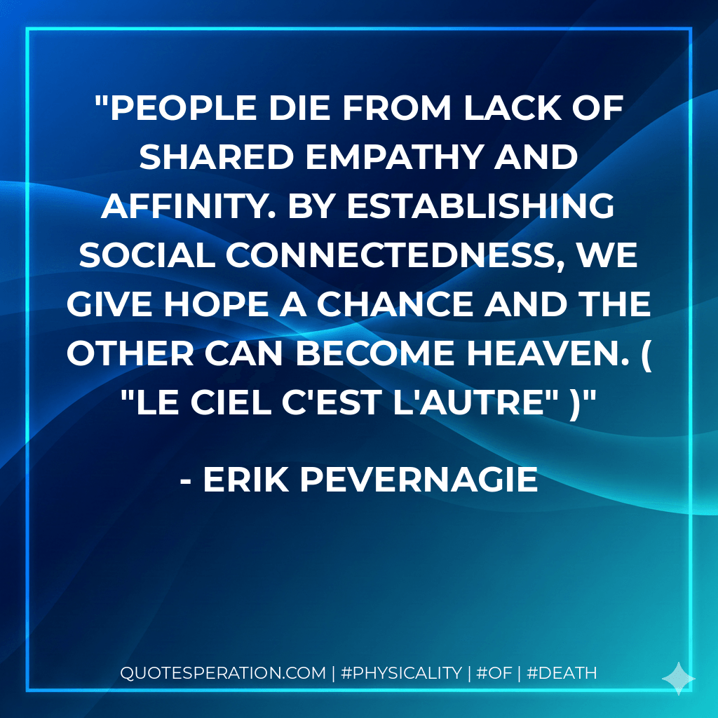 People die from lack of shared empathy and affinity. By establishing social connectedness, we give hope a chance and the other can become heaven. ( "Le ciel c'est l'autre" ) - Erik Pevernagie