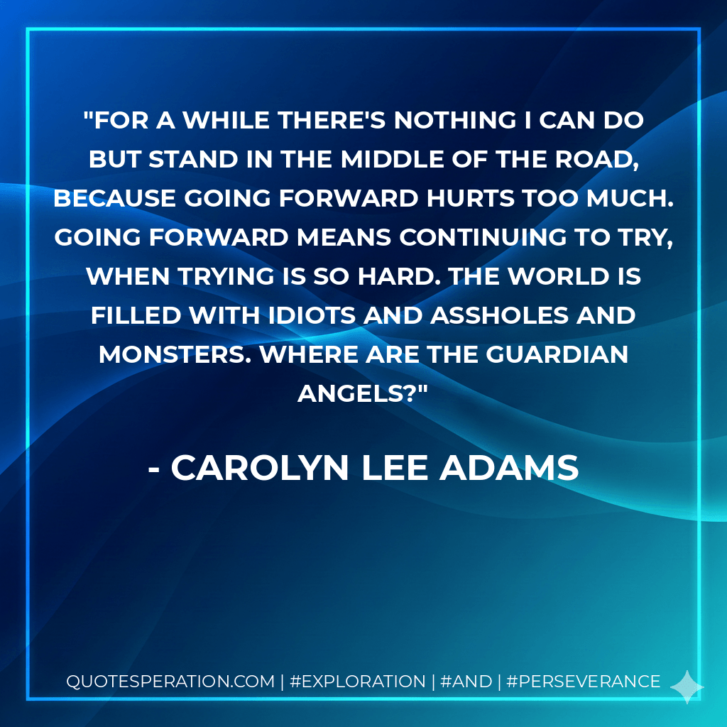 For a while there's nothing I can do but stand in the middle of the road, because going forward hurts too much. Going forward means continuing to try, when trying is so hard. The world is filled with idiots and assholes and monsters. Where are the guardian angels? - Carolyn Lee Adams