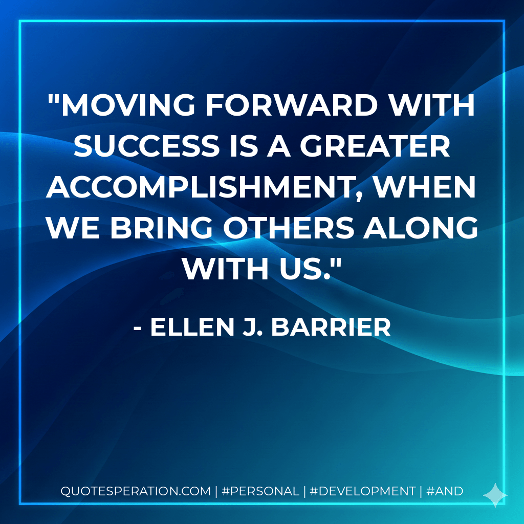 Moving forward with success is a greater accomplishment, when we bring others along with us. - Ellen J. Barrier