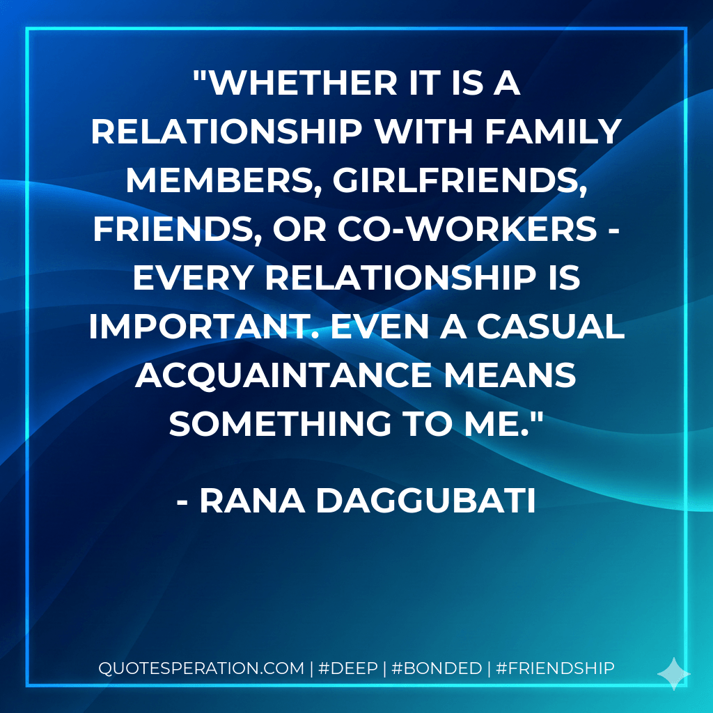 Whether it is a relationship with family members, girlfriends, friends, or co-workers - every relationship is important. Even a casual acquaintance means something to me. - Rana Daggubati