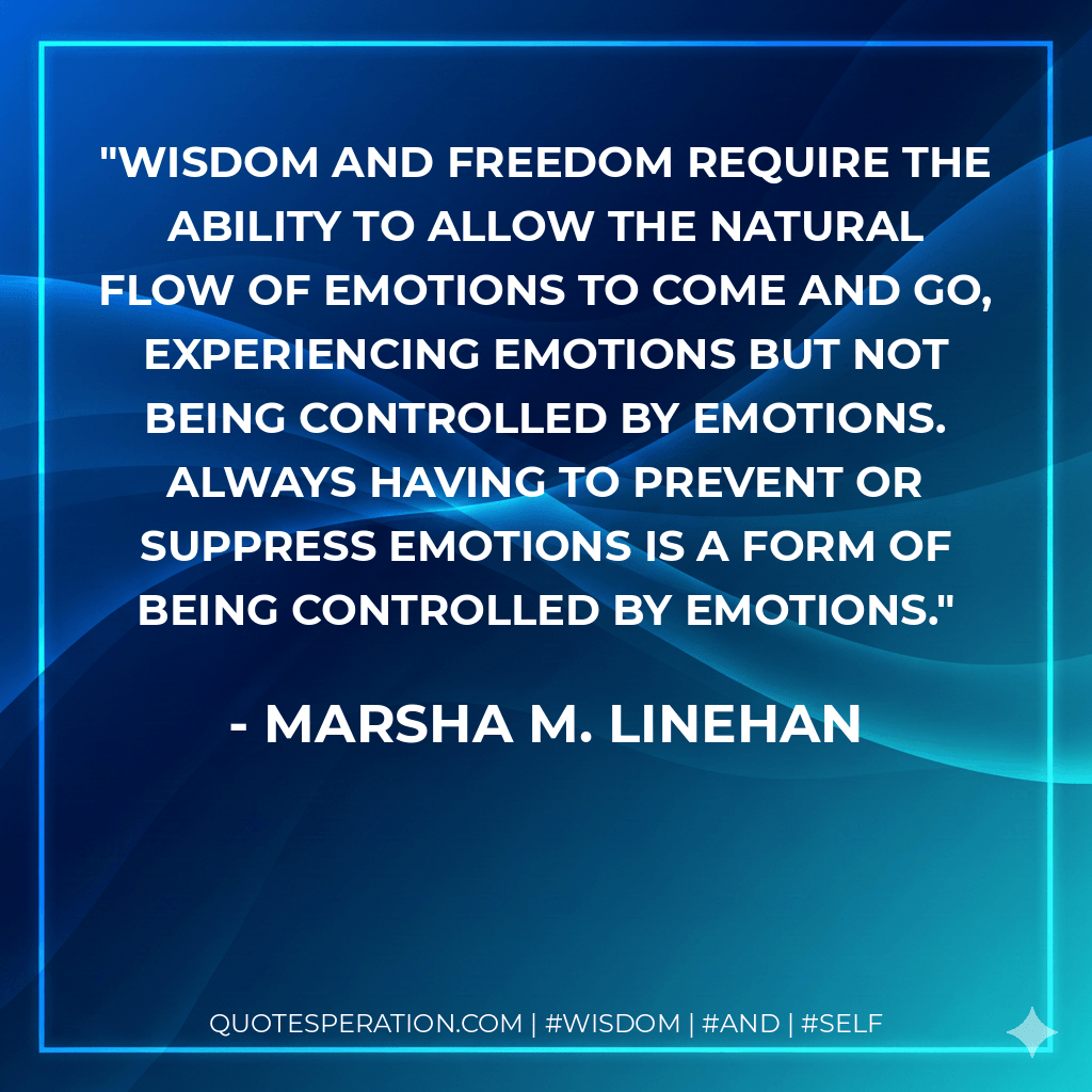 Wisdom and freedom require the ability to allow the natural flow of emotions to come and go, experiencing emotions but not being controlled by emotions. Always having to prevent or suppress emotions is a form of being controlled by emotions. - Marsha M. Linehan