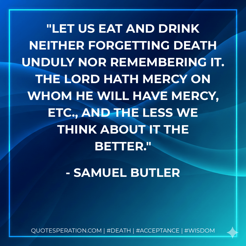 Let us eat and drink neither forgetting death unduly nor remembering it. The Lord hath mercy on whom he will have mercy, etc., and the less we think about it the better. - Samuel Butler