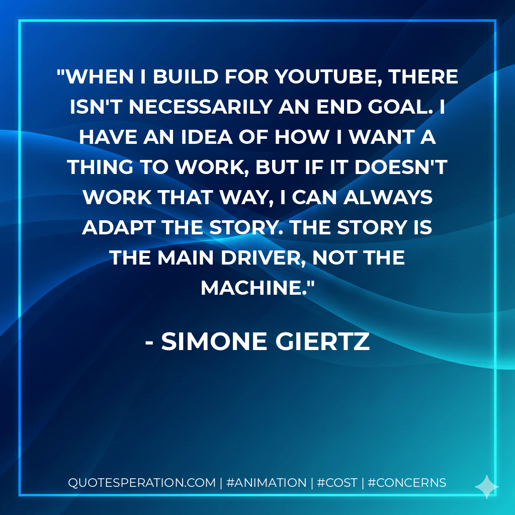 When I build for YouTube, there isn't necessarily an end goal. I have an idea of how I want a thing to work, but if it doesn't work that way, I can always adapt the story. The story is the main driver, not the machine. - Simone Giertz