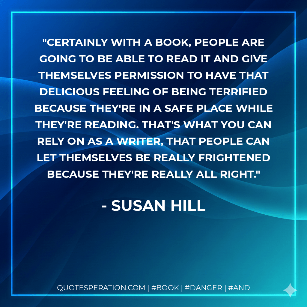Certainly with a book, people are going to be able to read it and give themselves permission to have that delicious feeling of being terrified because they're in a safe place while they're reading. That's what you can rely on as a writer, that people can let themselves be really frightened because they're really all right. - Susan Hill
