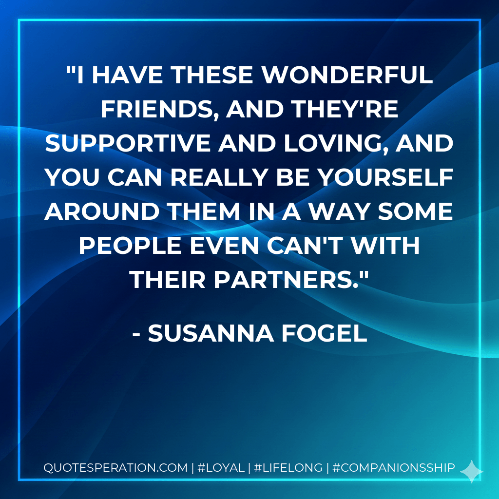 I have these wonderful friends, and they're supportive and loving, and you can really be yourself around them in a way some people even can't with their partners. - Susanna Fogel