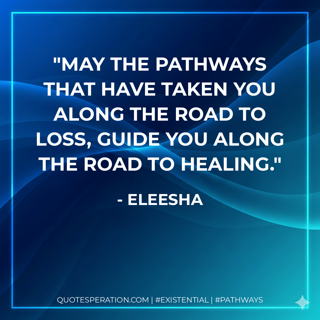 May the pathways that have taken you along the road to loss, guide you along the road to healing. - Eleesha