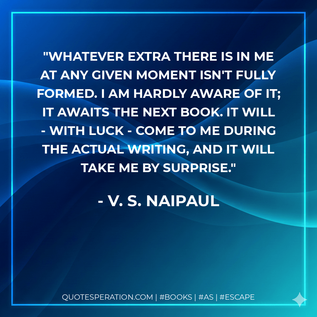Whatever extra there is in me at any given moment isn't fully formed. I am hardly aware of it; it awaits the next book. It will - with luck - come to me during the actual writing, and it will take me by surprise. - V. S. Naipaul