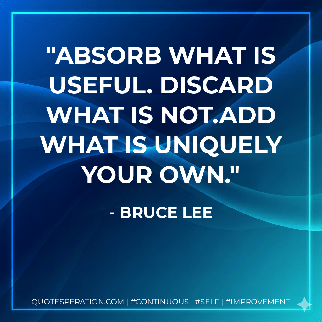 Absorb what is useful. Discard what is not.Add what is uniquely your own. - Bruce Lee