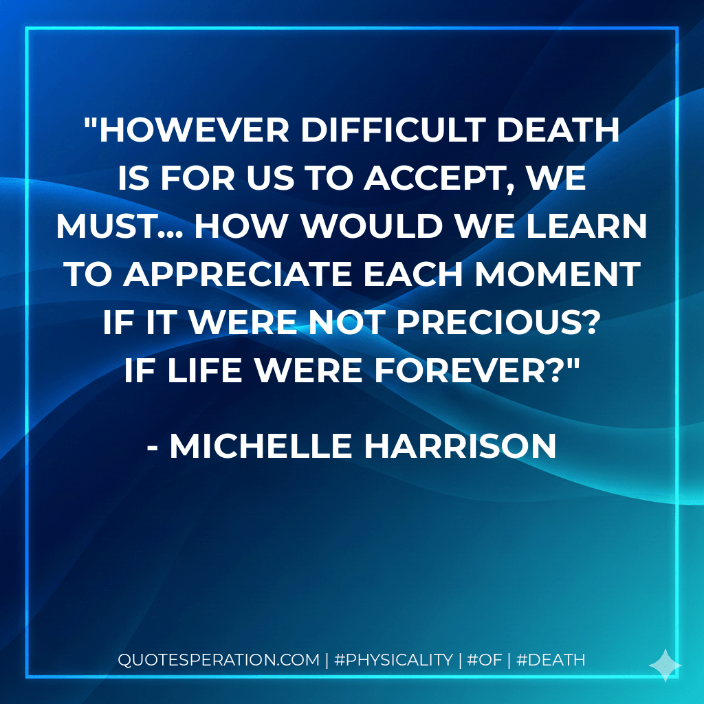 However difficult death is for us to accept, we must... how would we learn to appreciate each moment if it were not precious? If life were forever? - Michelle Harrison