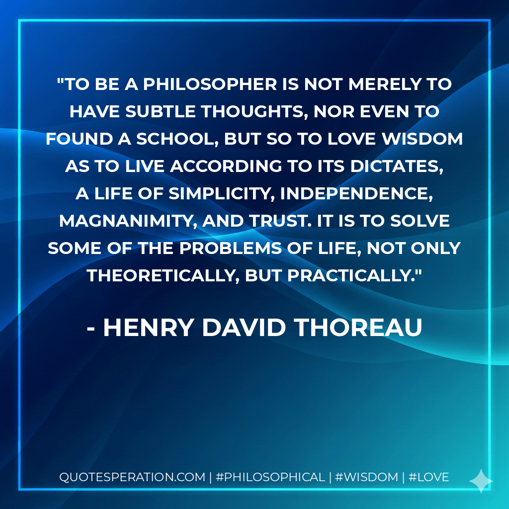 To be a philosopher is not merely to have subtle thoughts, nor even to found a school, but so to love wisdom as to live according to its dictates, a life of simplicity, independence, magnanimity, and trust. It is to solve some of the problems of life, not only theoretically, but practically. - Henry David Thoreau