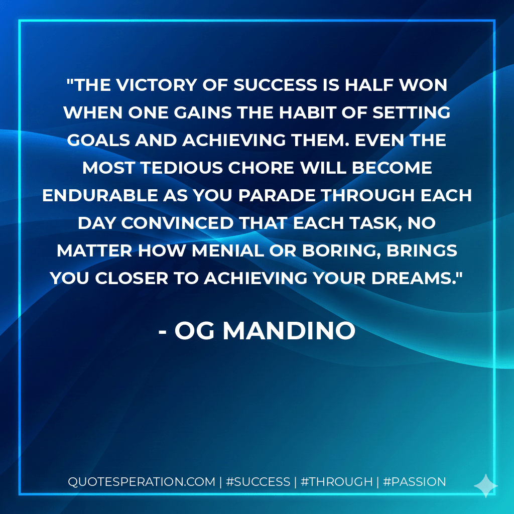 The victory of success is half won when one gains the habit of setting goals and achieving them. Even the most tedious chore will become endurable as you parade through each day convinced that each task, no matter how menial or boring, brings you closer to achieving your dreams. - Og Mandino