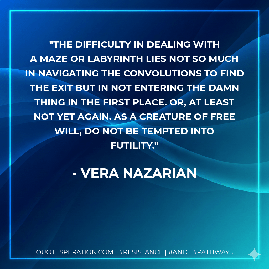 The difficulty in dealing with a maze or labyrinth lies not so much in navigating the convolutions to find the exit but in not entering the damn thing in the first place. Or, at least not yet again. As a creature of free will, do not be tempted into futility. - Vera Nazarian