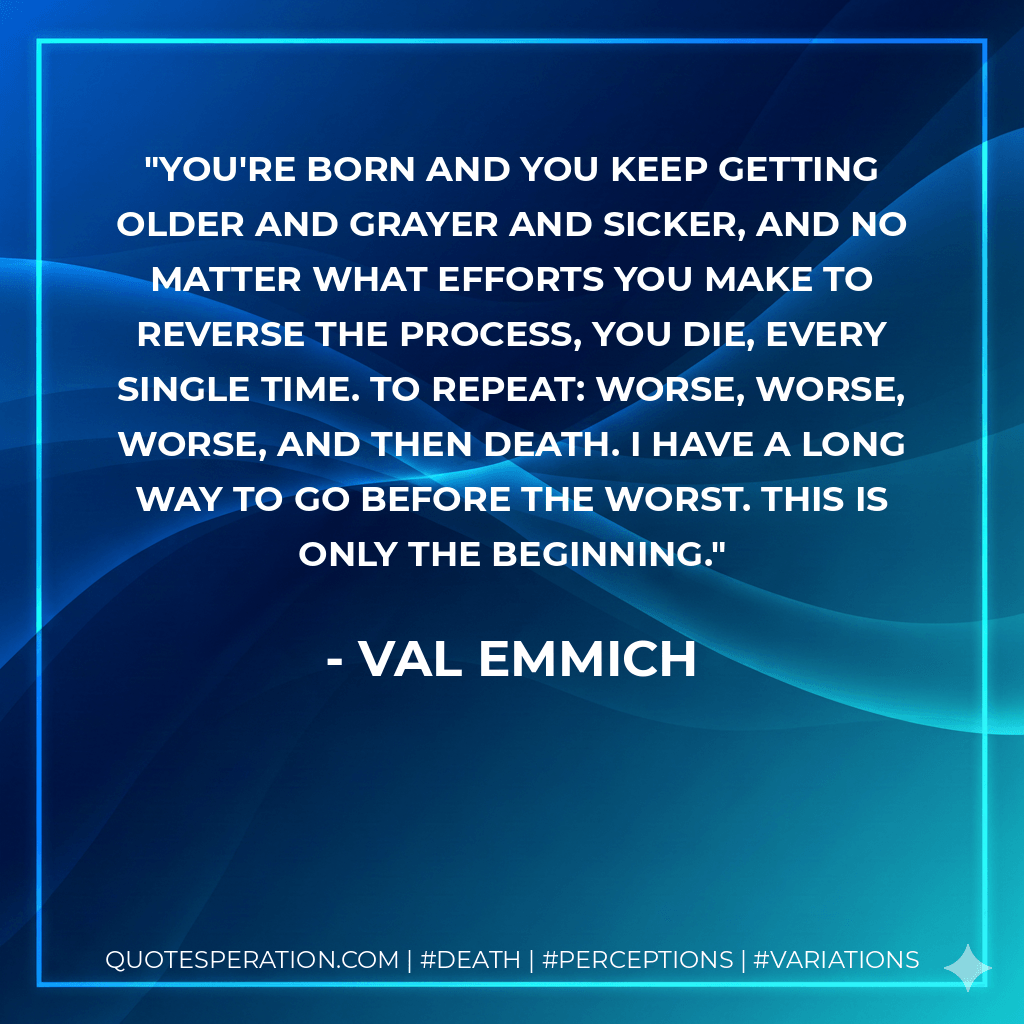You're born and you keep getting older and grayer and sicker, and no matter what efforts you make to reverse the process, you die, every single time. To repeat: worse, worse, worse, and then death. I have a long way to go before the worst. This is only the beginning. - Val Emmich